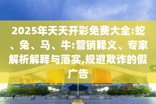 2025年天天開彩免費大全:蛇、兔、馬、牛:營銷釋義、專家解析解釋與落實,規避欺詐的假廣告